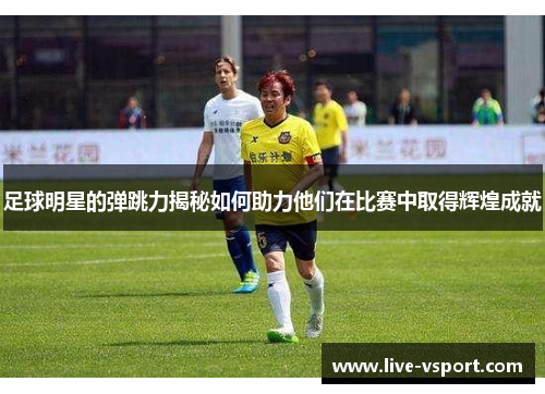 足球明星的弹跳力揭秘如何助力他们在比赛中取得辉煌成就